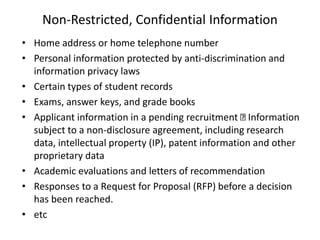 Non-Restricted, Confidential Information
• Home address or home telephone number
• Personal information protected by anti-discrimination and
information privacy laws
• Certain types of student records
• Exams, answer keys, and grade books
• Applicant information in a pending recruitment Information
subject to a non-disclosure agreement, including research
data, intellectual property (IP), patent information and other
proprietary data
• Academic evaluations and letters of recommendation
• Responses to a Request for Proposal (RFP) before a decision
has been reached.
• etc
 