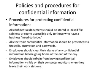 Policies and procedures for
confidential information
• Procedures for protecting confidential
information:
- All confidential documents should be stored in locked file
cabinets or rooms accessible only to those who have a
business “need-to-know.”
- All electronic confidential information should be protected via
firewalls, encryption and passwords.
- Employees should clear their desks of any confidential
information before going home at the end of the day.
- Employees should refrain from leaving confidential
information visible on their computer monitors when they
leave their work stations.
 