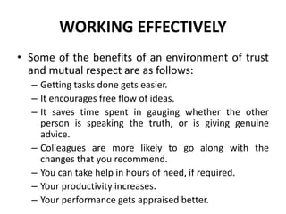 WORKING EFFECTIVELY
• Some of the benefits of an environment of trust
and mutual respect are as follows:
– Getting tasks done gets easier.
– It encourages free flow of ideas.
– It saves time spent in gauging whether the other
person is speaking the truth, or is giving genuine
advice.
– Colleagues are more likely to go along with the
changes that you recommend.
– You can take help in hours of need, if required.
– Your productivity increases.
– Your performance gets appraised better.
 