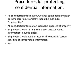 Procedures for protecting
confidential information:
• All confidential information, whether contained on written
documents or electronically, should be marked as
“confidential.”
• All confidential information should be disposed of properly
• Employees should refrain from discussing confidential
information in public places.
• Employees should avoid using e-mail to transmit certain
sensitive or controversial information
• Etc.
 