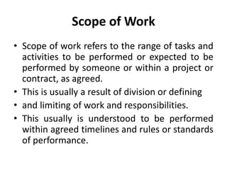 Scope of Work
• Scope of work refers to the range of tasks and
activities to be performed or expected to be
performed by someone or within a project or
contract, as agreed.
• This is usually a result of division or defining
• and limiting of work and responsibilities.
• This usually is understood to be performed
within agreed timelines and rules or standards
of performance.
 