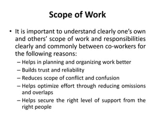 Scope of Work
• It is important to understand clearly one’s own
and others’ scope of work and responsibilities
clearly and commonly between co-workers for
the following reasons:
– Helps in planning and organizing work better
– Builds trust and reliability
– Reduces scope of conflict and confusion
– Helps optimize effort through reducing omissions
and overlaps
– Helps secure the right level of support from the
right people
 