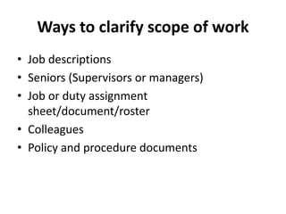 Ways to clarify scope of work
• Job descriptions
• Seniors (Supervisors or managers)
• Job or duty assignment
sheet/document/roster
• Colleagues
• Policy and procedure documents
 
