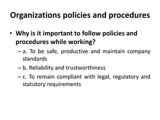 Organizations policies and procedures
• Why is it important to follow policies and
procedures while working?
– a. To be safe, productive and maintain company
standards
– b. Reliability and trustworthiness
– c. To remain compliant with legal, regulatory and
statutory requirements
 