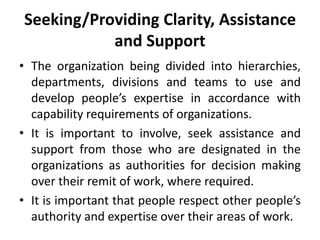 Seeking/Providing Clarity, Assistance
and Support
• The organization being divided into hierarchies,
departments, divisions and teams to use and
develop people’s expertise in accordance with
capability requirements of organizations.
• It is important to involve, seek assistance and
support from those who are designated in the
organizations as authorities for decision making
over their remit of work, where required.
• It is important that people respect other people’s
authority and expertise over their areas of work.
 