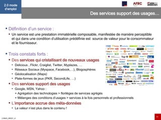 Des services support des usages… Définition d’un service :  Un service est une prestation immatérielle composable, manifestée de manière perceptible et qui dans une condition d’utilisation prédéfinie est  source de valeur pour le consommateur et le fournisseur. Trois constats forts : Des  services qui cristallisant de nouveaux usages Delicious , Flickr, Craiglist, Twitter, Myplazes, … Réseaux Sociaux (Myspace, Facebook,…), Blogosphères  Géolocalisation (Maps) Plate-formes de jeux (PKR, SecondLife, …) Des  services support des usages Google, MSN, Yahoo :  + Agrégation des technologies > florilèges de services agrégés + Mélanges des conditions d’usages > services à la fois personnels et professionnels L’ importance accrue des méta-données La valeur n’est plus dans le contenu ! 