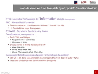 Interlude vision, en 5 mn. Mots clefs “guru”, “positif”, “pas d’imprécation”  NTIC : Nouvelles Technologies de  l’Information  et de la  Communication ABC : Always Best Connected Tout est connecté :  Les Objets / La Voiture / L’humain / La ville -> Possibilité de créer des services ATAWAD : Any where, Any time, Any device Conséquences, nous passons : De l’HTML aux Widgets Navigateur web -> Moteur Web Information -> Action Du 3W au 4W et même maintenant le 5W World Wide Web Where, What, When, Who Where, Where exactly, What, When, Who Sans oublier l’électronique grand public = informatique du quotidien 700 G$ :  8% de la consommation des ménagers US et 5% des FR (auto = 12%) Très forte croissance tirée par les marchés émergents 