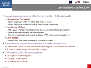 Les catalyseurs de l’évolution Internet accompagne et amplifie 3 mouvements : (S. Soudoplatoff) L'économie de l’immatériel Quant on partage un bien matériel il se divise : pénurie Quant on partage un bien immatériel il se multiplie : abondance La valeur se déplace  :  Marc Davis / Yahoo : “Pour la première fois, nos clients sont nos fournisseurs” Dans le sens (les relations, les méta-données ...) Et peut être curieusement ... dans le réseau  (P2P, forums, communautaire ...) Le co-design  :  le client veut faire partie du design et concevoir le produit Face à ces apparentes contradictions le monde se transforme : L’Opérateur / Infrastructure se transforme en logiciel et maintenant en Services Et dans le même temps, d’autres font l’inverse L’innovation à 360° est alors possible : De Rupture, Technologique D’usage, De Processus De modèle économique ... 