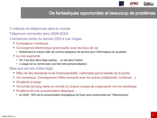 De fantastiques opportunités et beaucoup de problèmes 3 milliards de téléphones dans le monde Téléphone connectés donc SERVICES 3 tendances fortes du dernier CES à Las Vegas : Compagnon numérique Convergence électronique grand public avec les lieux de vie Notamment la voiture (rôle clé comme catalyseur de service pour l’informatique du quotidien Le moi augmenté On n’est plus dans l’égo-casting ... on est dans l’action L’usage est au centre avec une très forte personnalisation Mais tout est loin d’être réglé Rôle clé des standards et de l’interopérabilité, matérialisé par la bataille de la poche Vie numérique. Conséquence d’être connecté avec les autres (collaboratif, confiance ...) Simplicité d’usage Vie privée (privacy) dans un monde où chacun essaye de s’approprier ma vie numérique Problème lié à la consommation électrique :  en 2020 : 50% de la consommation énergétique du foyer sera consommée par “l’électronique” 