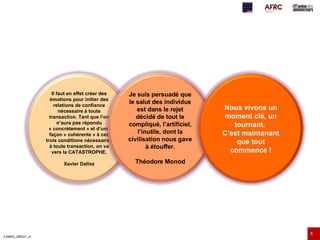 Il faut en effet créer des émotions pour initier des relations de confiance nécessaire à toute transaction. Tant que l’on n’aura pas répondu « concrètement » et d’une façon « cohérente » à ces trois conditions nécessaires à toute transaction, on va vers la CATASTROPHE. Xavier Dalloz Je suis persuadé que le salut des individus est dans le rejet décidé de tout le compliqué, l’artificiel, l’inutile, dont la civilisation nous gave à étouffer. Théodore Monod Nous vivons un moment clé, un tournant.  C’est maintenant que tout commence ! 