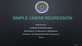SIMPLE LINEAR REGRESSION
PREPARED BY
HASSAN SHEHWAR SHAH
DEPARTMENT OF MECHANICAL ENGINEERING
UNIVERSITY OF ENGINEERING AND TECHNOLOGY
TAXILA
3/16/2021 1
 