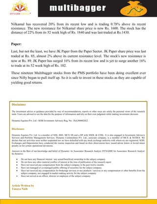 Nilkamal has recovered 20% from its recent low and is trading 0.78% above its recent
resistance. The new resistance for Nilkamal share price is now Rs. 1600. The stock has the
distance of 22% from its 52 week high of Rs. 1840 and was last traded at Rs.1430.
Paper:
Last, but not the least, we have JK Paper from the Paper Sector. JK Paper share price was last
traded at Rs. 85, almost 2% above its current resistance level. The stock's new resistance is
now at Rs. 89. JK Paper has surged 16% from its recent low and is yet to surge another 16%
to trade at its 52 week high of Rs. 102.
These nineteen Multibagger stocks from the PMS portfolio have been doing excellent ever
since Nifty began to pull itself up. So it is safe to invest in these stocks as they are capable of
yielding good returns.
Disclaimer
The investment advice or guidance provided by way of recommendations, reports or other ways are solely the personal views of the research
team. Users are advised to use the data for the purpose of information and rely on their own judgment while making investment decision.
Dynamic Equities Pvt. Ltd - SEBI Investment Advisory Reg. No.: INA300002022
Disclosure
Dynamic Equities Pvt. Ltd. is a member of NSE, BSE, MCX SX and a DP with NSDL & CDSL. It is also engaged in Investment Advisory
Services and Portfolio Management Services. Dynamic Commodities Pvt. Ltd., associate company, is a member of MCX & NCDEX. We
declare that our activities were neither suspended nor we have defaulted with any stock exchange authority with whom we are registered. SEBI,
Exchanges and Depositories have conducted the routine inspection and based on their observations have issued advise letters or levied minor
penalty on for certain operational deviations.
Answers to the Best of our knowledge and belief of Dynamic/ its Associates/ Research Analyst: DYNAMIC/its Associates/ Research Analyst/
his Relative:
 Do not have any financial interest / any actual/beneficial ownership in the subject company.
 Do not have any other material conflict of interest at the time of publication of the research report
 Have not received any compensation from the subject company in the past twelve months
 Have not managed or co-managed public offering of securities for the subject company.
 Have not received any compensation for brokerage services or any products / services or any compensation or other benefits from the
subject company, nor engaged in market making activity for the subject company
 Have not served as an officer, director or employee of the subject company
Article Written by
Tanaya Nath
 