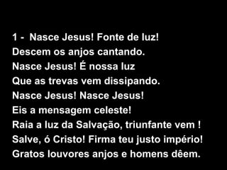 1 - Nasce Jesus! Fonte de luz!
Descem os anjos cantando.
Nasce Jesus! É nossa luz
Que as trevas vem dissipando.
Nasce Jesus! Nasce Jesus!
Eis a mensagem celeste!
Raia a luz da Salvação, triunfante vem !
Salve, ó Cristo! Firma teu justo império!
Gratos louvores anjos e homens dêem.
 