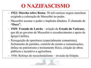 O NAZIFASCISMO
– 1922: Marcha sobre Roma: 50 mil camisas negras marcham
exigindo a colocação de Mussolini no poder.
– Mussolini assume o poder e implanta ditadura. É chamado de
“Duce”.
– 1929: Tratado de Latrão – criação do Estado do Vaticano,
que dá ao governo de Mussolini o reconhecimento e apoio da
Igreja Católica.
– Perseguição de opositores (especialmente comunistas),
fechamento de partidos, controle do ensino e comunicações,
ênfase no patriotismo e treinamento físico, criação de obras
públicas e incentivo a agricultura.
– 1936: Reforço do neocolonialismo – invasão da Etiópia.
 