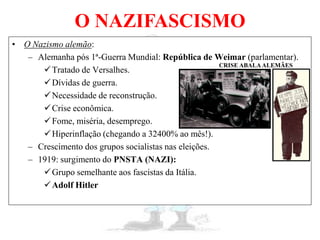 O NAZIFASCISMO
• O Nazismo alemão:
– Alemanha pós 1ª-Guerra Mundial: República de Weimar (parlamentar).
Tratado de Versalhes.
Dívidas de guerra.
Necessidade de reconstrução.
Crise econômica.
Fome, miséria, desemprego.
Hiperinflação (chegando a 32400% ao mês!).
– Crescimento dos grupos socialistas nas eleições.
– 1919: surgimento do PNSTA (NAZI):
Grupo semelhante aos fascistas da Itália.
Adolf Hitler
CRISE ABALAALEMÃES
 