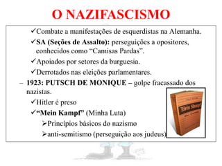 O NAZIFASCISMO
Combate a manifestações de esquerdistas na Alemanha.
SA (Seções de Assalto): perseguições a opositores,
conhecidos como “Camisas Pardas”.
Apoiados por setores da burguesia.
Derrotados nas eleições parlamentares.
– 1923: PUTSCH DE MONIQUE – golpe fracassado dos
nazistas.
Hitler é preso
“Mein Kampf” (Minha Luta)
Princípios básicos do nazismo
anti-semitismo (perseguição aos judeus)
 
