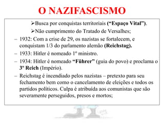 O NAZIFASCISMO
Busca por conquistas territoriais (“Espaço Vital”).
Não cumprimento do Tratado de Versalhes;
– 1932: Com a crise de 29, os nazistas se fortalecem, e
conquistam 1/3 do parlamento alemão (Reichstag).
– 1933: Hitler é nomeado 1º ministro.
– 1934: Hitler é nomeado “Führer” (guia do povo) e proclama o
3º Reich (Império).
– Reichstag é incendiado pelos nazistas – pretexto para seu
fechamento bem como o cancelamento de eleições e todos os
partidos políticos. Culpa é atribuída aos comunistas que são
severamente perseguidos, presos e mortos;
 
