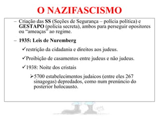 O NAZIFASCISMO
– Criação das SS (Seções de Segurança – polícia política) e
GESTAPO (polícia secreta), ambos para perseguir opositores
ou “ameaças” ao regime.
– 1935: Leis de Nuremberg
restrição da cidadania e direitos aos judeus.
Proibição de casamentos entre judeus e não judeus.
1938: Noite dos cristais
5700 estabelecimentos judaicos (entre eles 267
sinagogas) depredados, como num prenúncio do
posterior holocausto.
 
