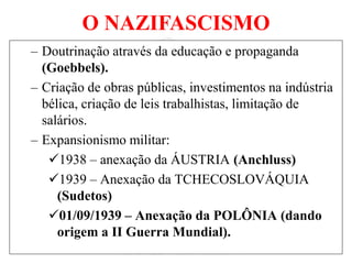 O NAZIFASCISMO
– Doutrinação através da educação e propaganda
(Goebbels).
– Criação de obras públicas, investimentos na indústria
bélica, criação de leis trabalhistas, limitação de
salários.
– Expansionismo militar:
1938 – anexação da ÁUSTRIA (Anchluss)
1939 – Anexação da TCHECOSLOVÁQUIA
(Sudetos)
01/09/1939 – Anexação da POLÔNIA (dando
origem a II Guerra Mundial).
 