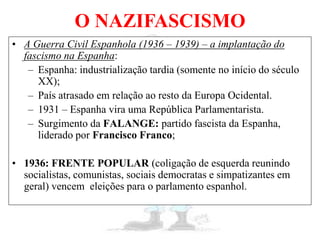 O NAZIFASCISMO
• A Guerra Civil Espanhola (1936 – 1939) – a implantação do
fascismo na Espanha:
– Espanha: industrialização tardia (somente no início do século
XX);
– País atrasado em relação ao resto da Europa Ocidental.
– 1931 – Espanha vira uma República Parlamentarista.
– Surgimento da FALANGE: partido fascista da Espanha,
liderado por Francisco Franco;
• 1936: FRENTE POPULAR (coligação de esquerda reunindo
socialistas, comunistas, sociais democratas e simpatizantes em
geral) vencem eleições para o parlamento espanhol.
 