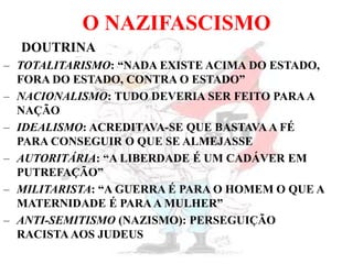 O NAZIFASCISMO
DOUTRINA
– TOTALITARISMO: “NADA EXISTE ACIMA DO ESTADO,
FORA DO ESTADO, CONTRA O ESTADO”
– NACIONALISMO: TUDO DEVERIA SER FEITO PARAA
NAÇÃO
– IDEALISMO: ACREDITAVA-SE QUE BASTAVA A FÉ
PARA CONSEGUIR O QUE SE ALMEJASSE
– AUTORITÁRIA: “A LIBERDADE É UM CADÁVER EM
PUTREFAÇÃO”
– MILITARISTA: “A GUERRA É PARA O HOMEM O QUE A
MATERNIDADE É PARAA MULHER”
– ANTI-SEMITISMO (NAZISMO): PERSEGUIÇÃO
RACISTA AOS JUDEUS
 