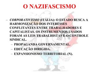 O NAZIFASCISMO
– CORPORATIVISMO (ITÁLIA): O ESTADO BUSCA A
HARMONIZAÇÃO DOS INTERESSES
CONFLITANTES ENTRE TRABALHADORES E
CAPITALISTAS. OS INSTRUMENTOS USADOS
FORAM AS LEIS TRABALHISTAS E O CONTROLE
SINDICAL.
– PROPAGANDA GOVERNAMENTAL.
– EDUCAÇÃO DIRIGIDA.
– EXPANSIONISMO TERRITORIAL (N).
 