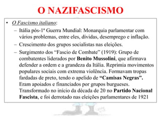 O NAZIFASCISMO
• O Fascismo italiano:
– Itália pós-1ª Guerra Mundial: Monarquia parlamentar com
vários problemas, entre eles, dívidas, desemprego e inflação.
– Crescimento dos grupos socialistas nas eleições.
– Surgimento dos “Fascio de Combate” (1919): Grupo de
combatentes liderados por Benito Mussolini, que afirmava
defender a ordem e a grandeza da Itália. Reprimia movimentos
populares sociais com extrema violência. Formavam tropas
fardadas de preto, tendo o apelido de “Camisas Negras”.
Eram apoiados e financiados por grupos burgueses.
Transformado no início da década de 20 no Partido Nacional
Fascista, e foi derrotado nas eleições parlamentares de 1921
 