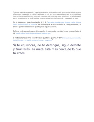 Finalmente, una de las ranas atendió a lo que las demás decían, se dio vencida y murió. La otra continuó saltando con tanto
esfuerzo como le era posible. La multitud le gritaba que era inútil pero la rana seguía saltando, cada vez con más fuerza,
hasta que finalmente salió del hoyo. Las otras le preguntaron: ¿No escuchabas lo que te decíamos? La ranita les explicó
que era sorda, y creía que las demás la estaban animando desde el borde a esforzarse más y más para salir del hueco.
No te desanimes sigue intentando. V 31 b “pero ellos clamaban más, diciendo: ¡Señor, Hijo de
David, ten misericordia de nosotros!” es fácil echarse a morir cuando se tiene problemas, lo
difícil y grandiosos es decidir que hay que seguir luchando.
Se firme en lo que quieres no dejes que las circunstancias cambien lo que tanto anhelas. V
33 “Ellos le dijeron: Señor, que sean abiertos nuestros ojos.”
Si no te detienes al final encontraras lo que tanto quieres. V 34 “Entonces Jesús, compadecido,
les tocó los ojos, y en seguida recibieron la vista; y le siguieron.”
Si te equivocas, no te detengas, sigue delante
y triunfarás. La meta está más cerca de lo que
tú crees.
 