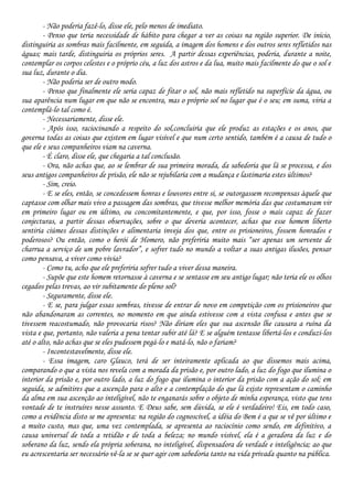 - Não poderia fazê-lo, disse ele, pelo menos de imediato.
- Penso que teria necessidade de hábito para chegar a ver as coisas na região superior. De início,
distinguiria as sombras mais facilmente, em seguida, a imagem dos homens e dos outros seres refletidos nas
águas; mais tarde, distinguiria os próprios seres. A partir dessas experiências, poderia, durante a noite,
contemplar os corpos celestes e o próprio céu, a luz dos astros e da lua, muito mais facilmente do que o sol e
sua luz, durante o dia.
- Não poderia ser de outro modo.
- Penso que finalmente ele seria capaz de fitar o sol, não mais refletido na superfície da água, ou
sua aparência num lugar em que não se encontra, mas o próprio sol no lugar que é o seu; em suma, viria a
contemplá-lo tal como é.
- Necessariamente, disse ele.
- Após isso, raciocinando a respeito do sol,concluiria que ele produz as estações e os anos, que
governa todas as coisas que existem em lugar visível e que num certo sentido, também é a causa de tudo o
que ele e seus companheiros viam na caverna.
- É claro, disse ele, que chegaria a tal conclusão.
- Ora, não achas que, ao se lembrar de sua primeira morada, da sabedoria que lá se processa, e dos
seus antigos companheiros de prisão, ele não se rejubilaria com a mudança e lastimaria estes últimos?
- Sim, creio.
- E se eles, então, se concedessem honras e louvores entre si, se outorgassem recompensas àquele que
captasse com olhar mais vivo a passagem das sombras, que tivesse melhor memória das que costumavam vir
em primeiro lugar ou em último, ou concomitantemente, e que, por isso, fosse o mais capaz de fazer
conjecturas, a partir dessas observações, sobre o que deveria acontecer, achas que esse homem liberto
sentiria ciúmes dessas distinções e alimentaria inveja dos que, entre os prisioneiros, fossem honrados e
poderosos? Ou então, como o herói de Homero, não preferiria muito mais “ser apenas um servente de
charrua a serviço de um pobre lavrador”, e sofrer tudo no mundo a voltar a suas antigas ilusões, pensar
como pensava, a viver como vivia?
- Como tu, acho que ele preferiria sofrer tudo a viver dessa maneira.
- Supõe que este homem retornasse à caverna e se sentasse em seu antigo lugar; não teria ele os olhos
cegados pelas trevas, ao vir subitamente do pleno sol?
- Seguramente, disse ele.
- E se, para julgar essas sombras, tivesse de entrar de novo em competição com os prisioneiros que
não abandonaram as correntes, no momento em que ainda estivesse com a vista confusa e antes que se
tivessem reacostumado, não provocaria risos? Não diriam eles que sua ascensão lhe causara a ruína da
vista e que, portanto, não valeria a pena tentar subir até lá? E se alguém tentasse libertá-los e conduzi-los
até o alto, não achas que se eles pudessem pegá-lo e matá-lo, não o fariam?
- Incontestavelmente, disse ele.
- Essa imagem, caro Glauco, terá de ser inteiramente aplicada ao que dissemos mais acima,
comparando o que a vista nos revela com a morada da prisão e, por outro lado, a luz do fogo que ilumina o
interior da prisão e, por outro lado, a luz do fogo que ilumina o interior da prisão com a ação do sol; em
seguida, se admitires que a ascenção para o alto e a contemplação do que lá existe representam o caminho
da alma em sua ascenção ao inteligível, não te enganarás sobre o objeto de minha esperança, visto que tens
vontade de te instruíres nesse assunto. E Deus sabe, sem dúvida, se ele é verdadeiro! Eis, em todo caso,
como a evidência disto se me apresenta: na região do cognoscível, a idéia do Bem é a que se vê por último e
a muito custo, mas que, uma vez contemplada, se apresenta ao raciocínio como sendo, em definitivo, a
causa universal de toda a retidão e de toda a beleza; no mundo visível, ela é a geradora da luz e do
soberano da luz, sendo ela própria soberana, no inteligível, dispensadora de verdade e inteligência; ao que
eu acrescentaria ser necessário vê-la se se quer agir com sabedoria tanto na vida privada quanto na pública.
 
