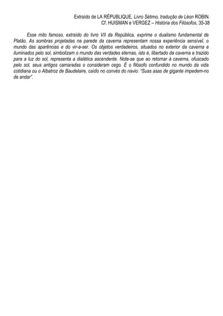 Extraído de LA RÉPUBLIQUE, Livro Sétimo, tradução de Léon ROBIN.
Cf. HUISMAN e VERGEZ – História dos Filósofos, 35-38
Esse mito famoso, extraído do livro VII da República, exprime o dualismo fundamental de
Platão. As sombras projetadas na parede da caverna representam nossa experiência sensível, o
mundo das aparências e do vir-a-ser. Os objetos verdadeiros, situados no exterior da caverna e
iluminados pelo sol, simbolizam o mundo das verdades eternas, isto é, libertado da caverna e trazido
para a luz do sol, representa a dialética ascendente. Note-se que ao retornar à caverna, ofuscado
pelo sol, seus antigos camaradas o consideram cego. É o filósofo confundido no mundo da vida
cotidiana ou o Albatroz de Baudelaire, caído no convés do navio: “Suas asas de gigante impedem-no
de andar”.
 