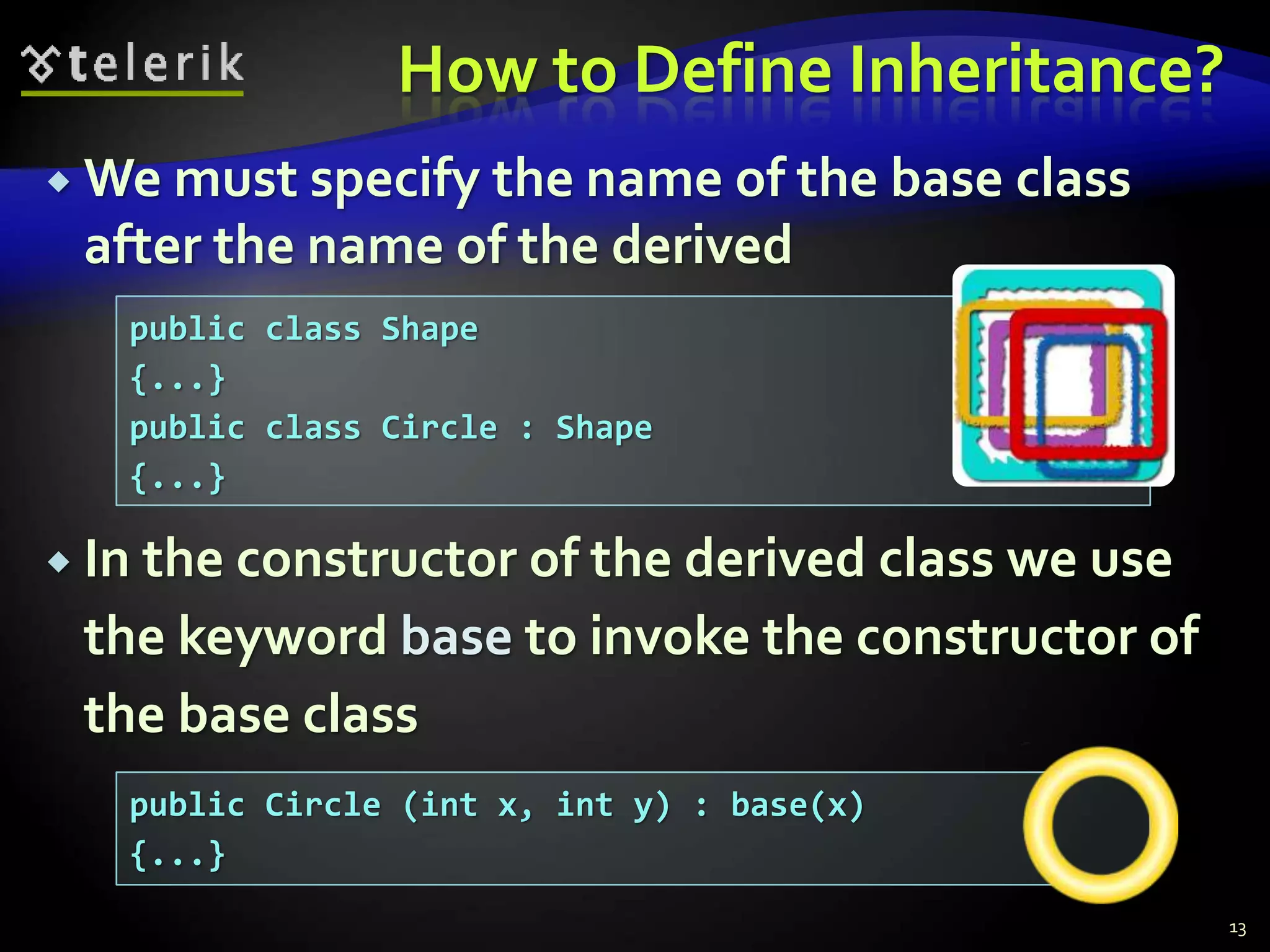 How to Define Inheritance? 
We must specify the name of the base class 
after the name of the derived 
 In the constructor of the derived class we use 
the keyword base to invoke the constructor of 
the base class 
13 
public class Shape 
{...} 
public class Circle : Shape 
{...} 
public Circle (int x, int y) : base(x) 
{...} 
 