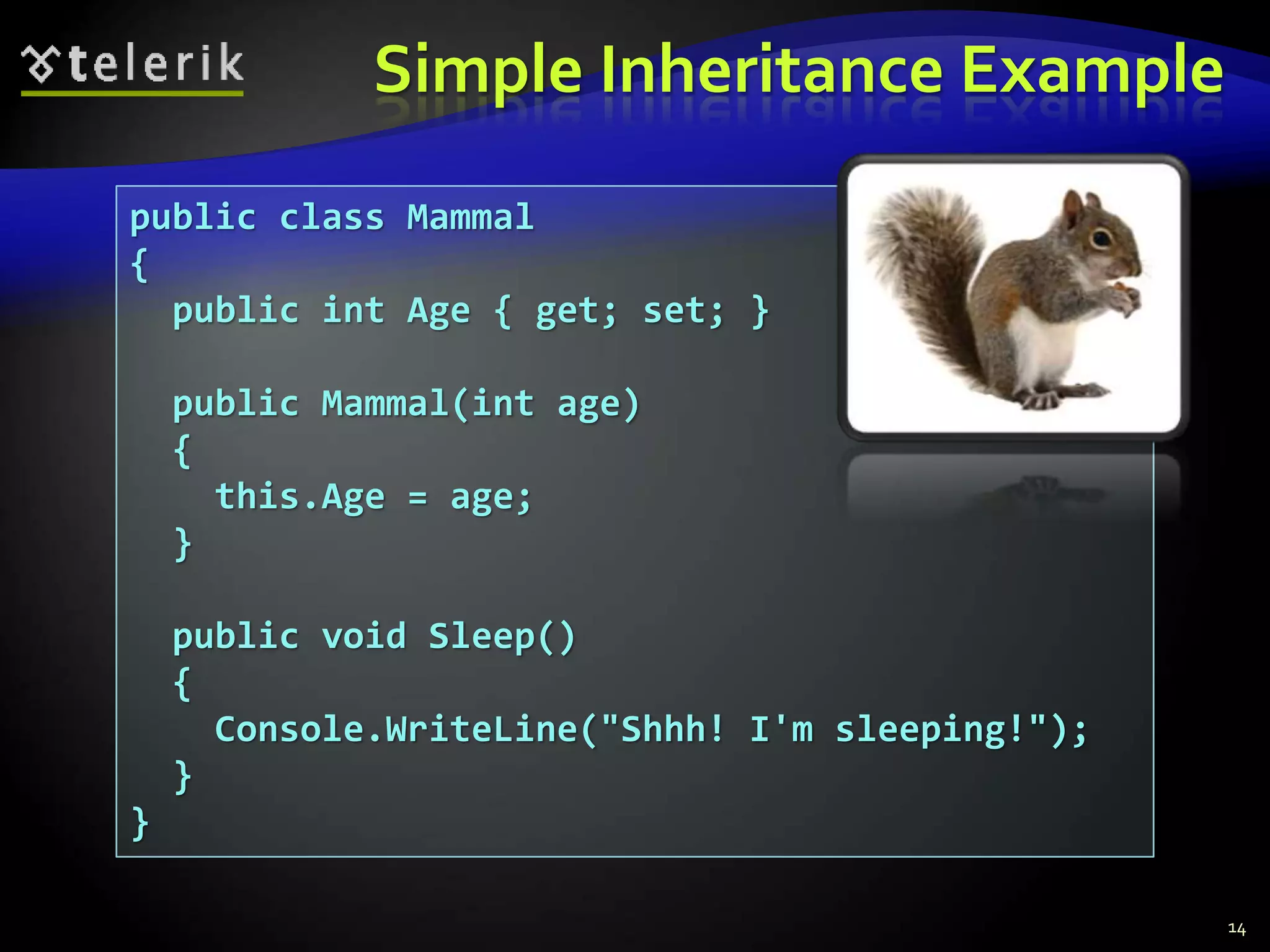 Simple Inheritance Example 
public class Mammal 
{ 
public int Age { get; set; } 
public Mammal(int age) 
{ 
this.Age = age; 
} 
public void Sleep() 
{ 
Console.WriteLine("Shhh! I'm sleeping!"); 
} 
} 
14 
 
