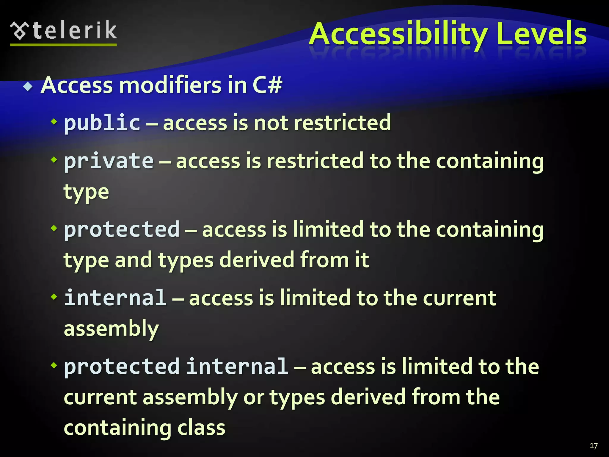 Accessibility Levels 
 Access modifiers in C# 
 public – access is not restricted 
 private – access is restricted to the containing 
type 
 protected – access is limited to the containing 
type and types derived from it 
 internal – access is limited to the current 
assembly 
 protected internal – access is limited to the 
current assembly or types derived from the 
containing class 
17 
 