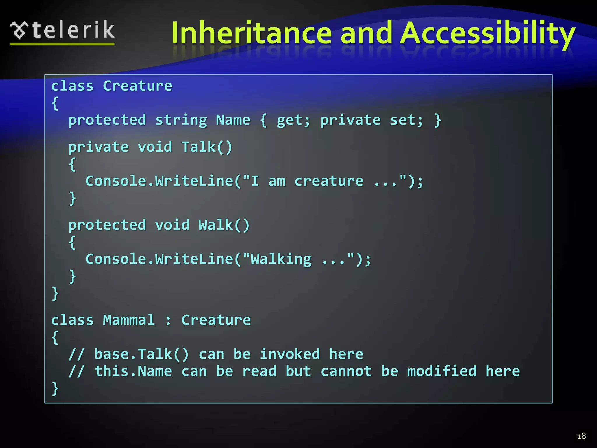 Inheritance and Accessibility 
class Creature 
{ 
protected string Name { get; private set; } 
private void Talk() 
{ 
Console.WriteLine("I am creature ..."); 
} 
protected void Walk() 
{ 
Console.WriteLine("Walking ..."); 
} 
} 
class Mammal : Creature 
{ 
// base.Talk() can be invoked here 
// this.Name can be read but cannot be modified here 
} 
18 
 
