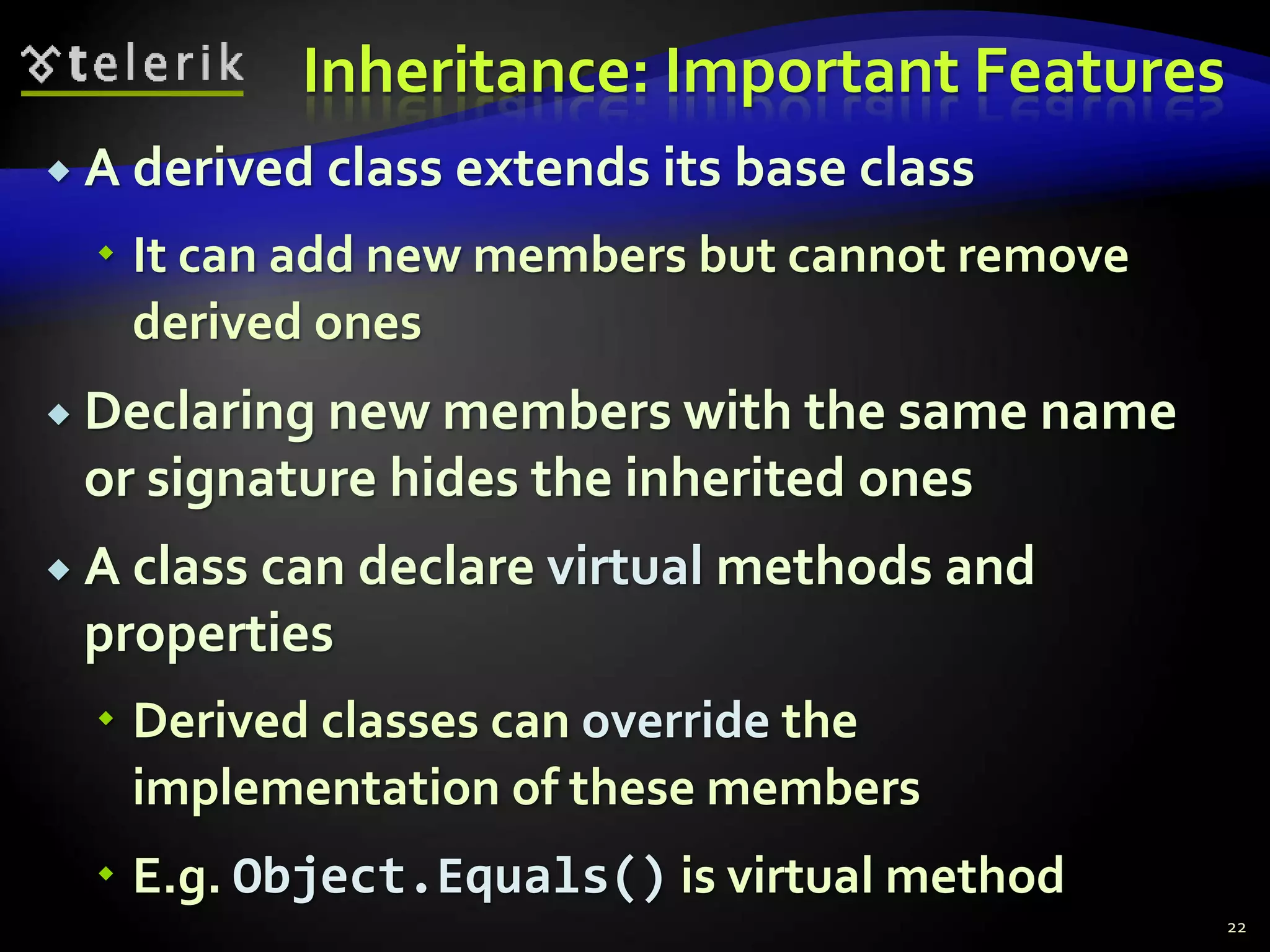 Inheritance: Important Features 
 A derived class extends its base class 
 It can add new members but cannot remove 
derived ones 
 Declaring new members with the same name 
or signature hides the inherited ones 
 A class can declare virtual methods and 
properties 
 Derived classes can override the 
implementation of these members 
 E.g. Object.Equals() is virtual method 
22 
 