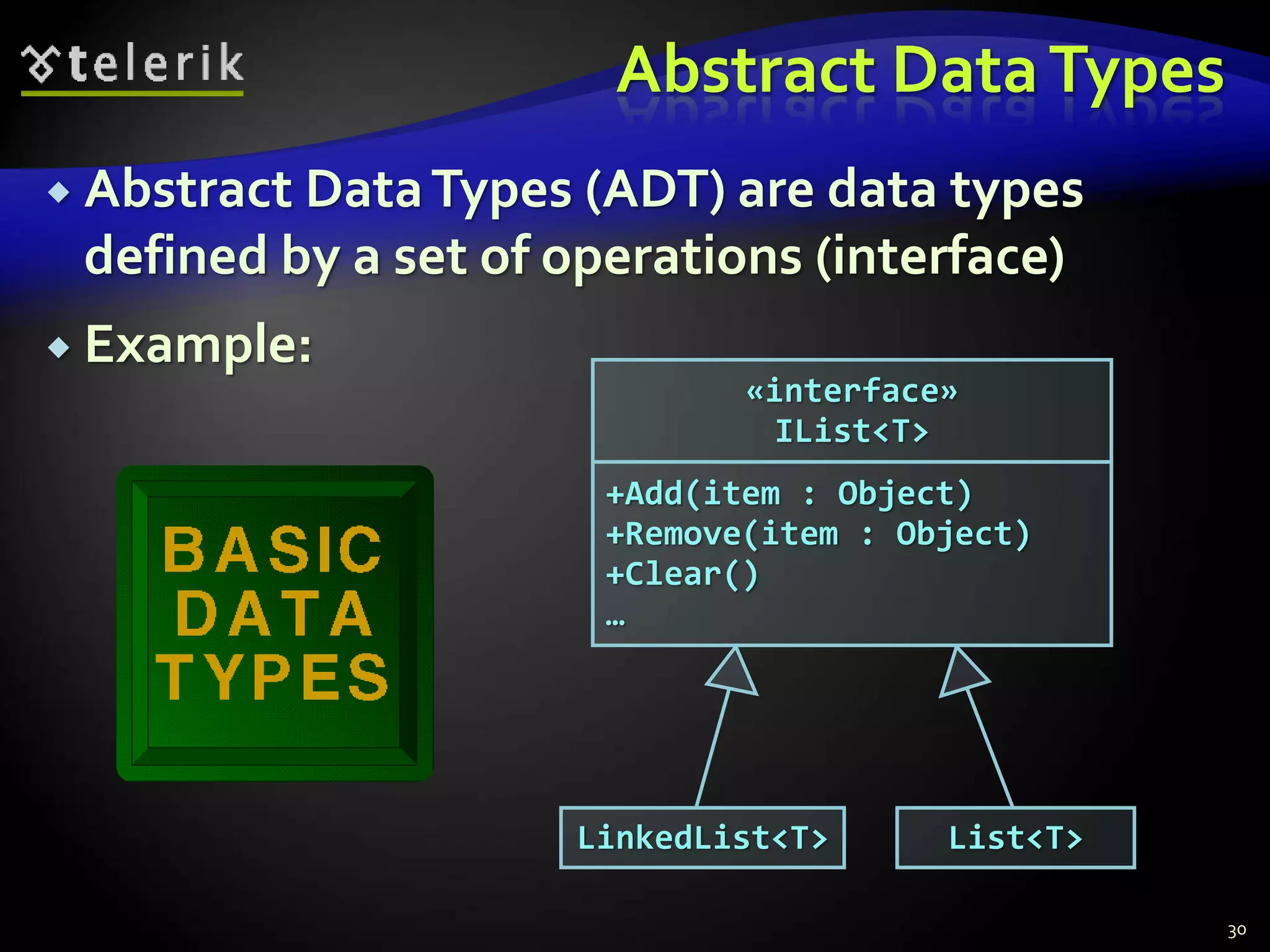 Abstract Data Types 
 Abstract Data Types (ADT) are data types 
defined by a set of operations (interface) 
 Example: 
«interface» 
IList<T> 
+Add(item : Object) 
+Remove(item : Object) 
+Clear() 
… 
LinkedList<T> 
List<T> 
30 
 