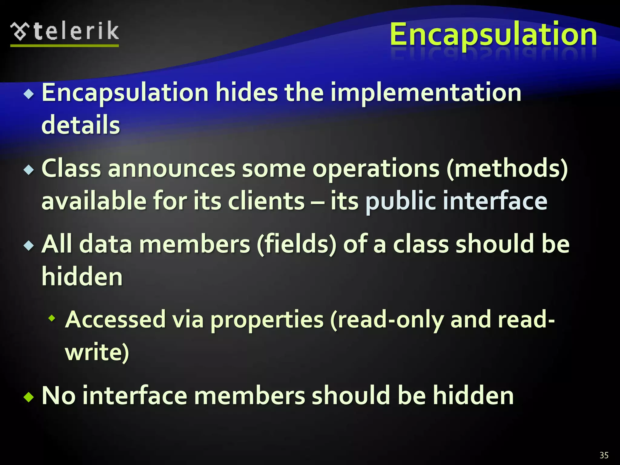 Encapsulation 
 Encapsulation hides the implementation 
details 
 Class announces some operations (methods) 
available for its clients – its public interface 
 All data members (fields) of a class should be 
hidden 
 Accessed via properties (read-only and read-write) 
 No interface members should be hidden 
35 
 