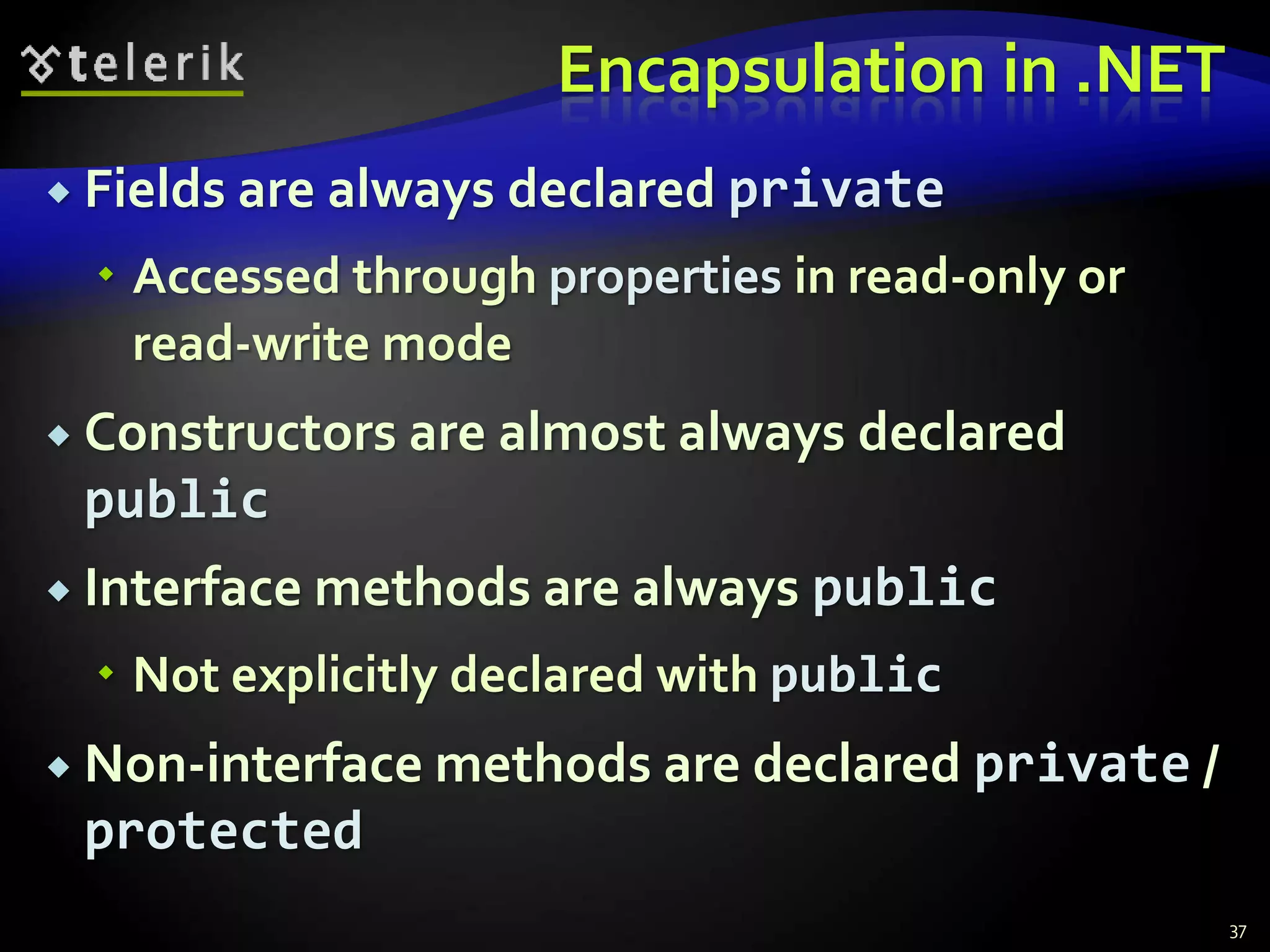Encapsulation in .NET 
 Fields are always declared private 
 Accessed through properties in read-only or 
read-write mode 
 Constructors are almost always declared 
public 
 Interface methods are always public 
 Not explicitly declared with public 
 Non-interface methods are declared private / 
protected 
37 
 