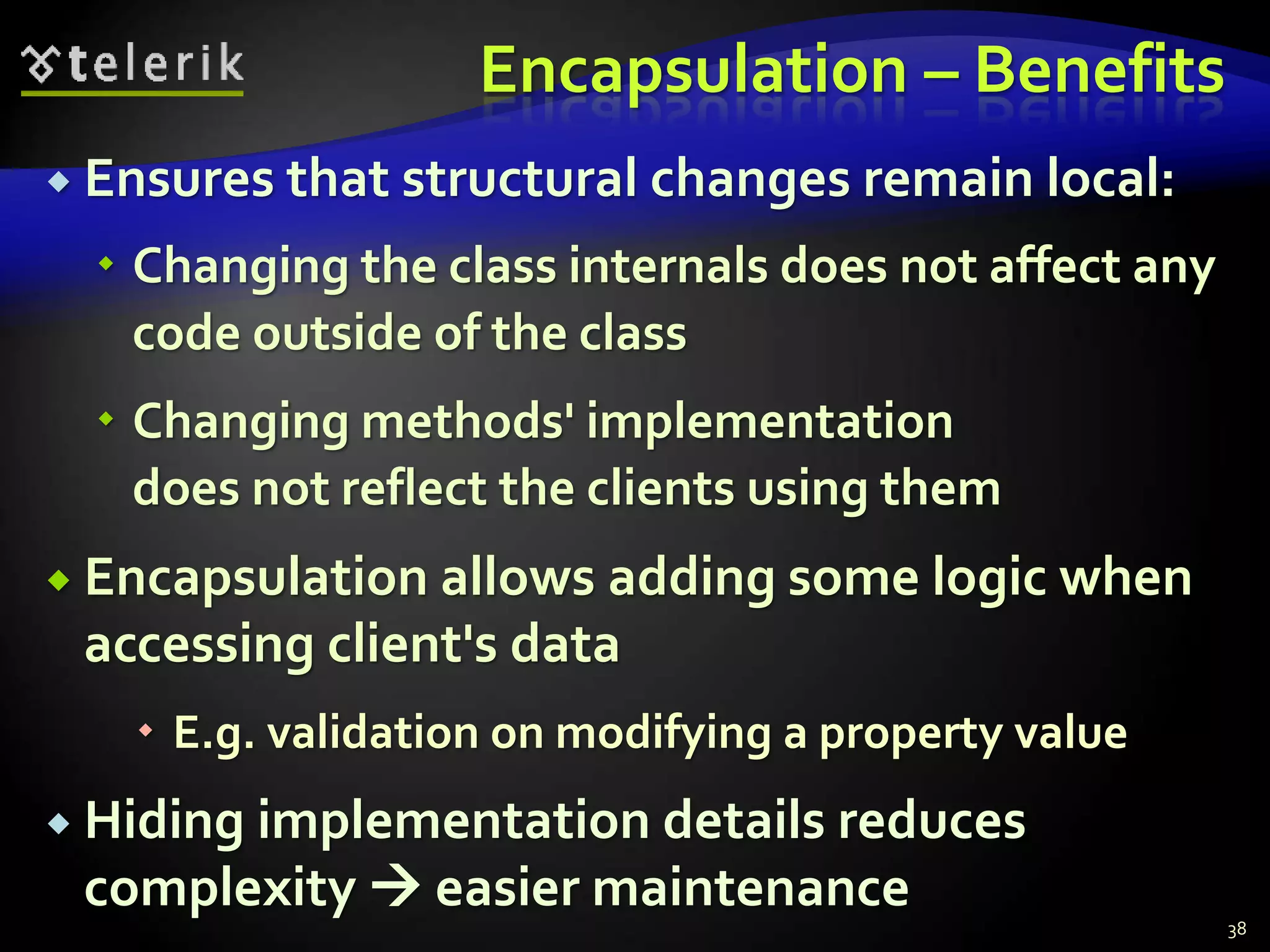 Encapsulation – Benefits 
 Ensures that structural changes remain local: 
 Changing the class internals does not affect any 
code outside of the class 
 Changing methods' implementation 
does not reflect the clients using them 
 Encapsulation allows adding some logic when 
accessing client's data 
 E.g. validation on modifying a property value 
 Hiding implementation details reduces 
complexity  easier maintenance 
38 
 