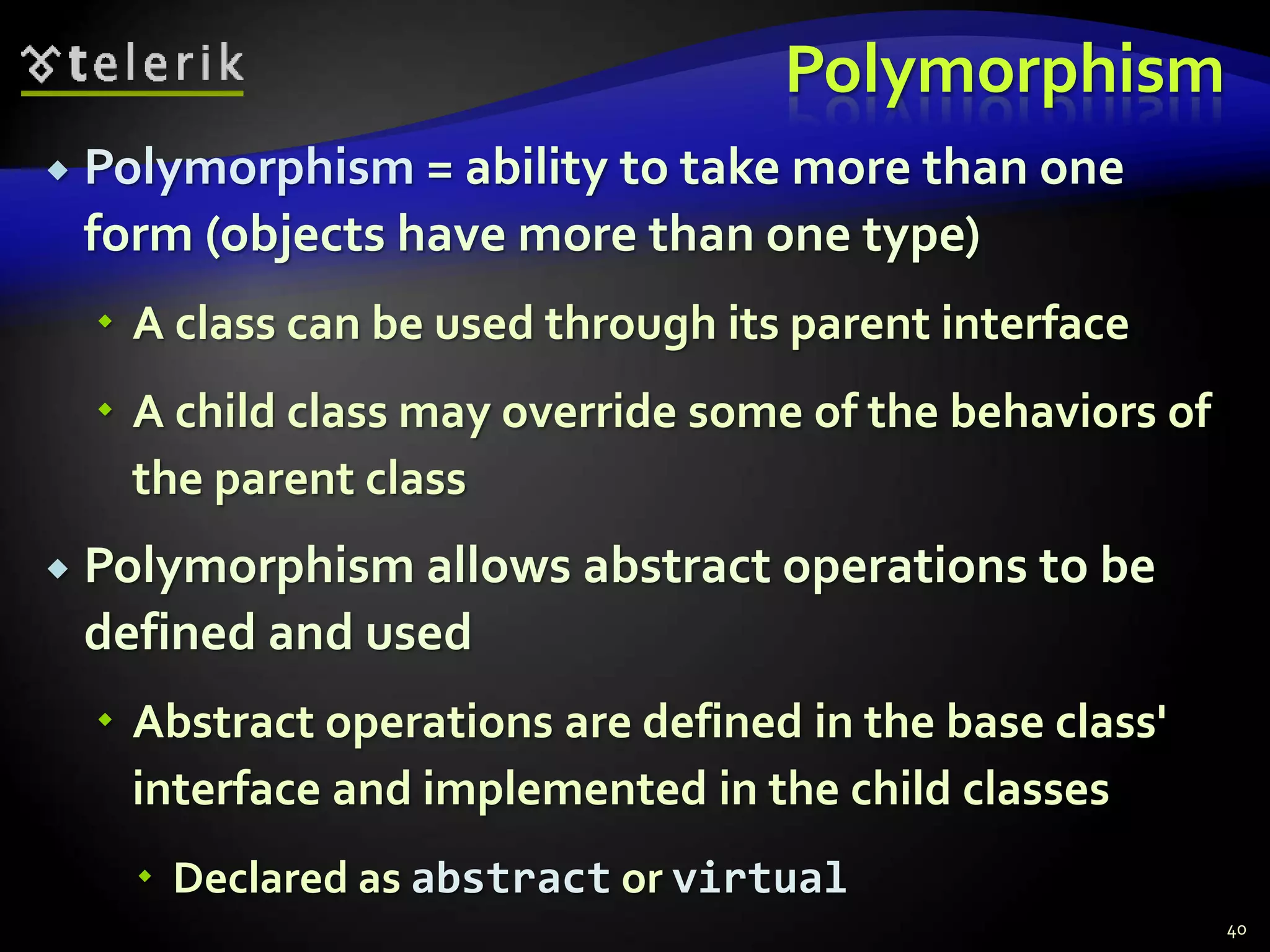 Polymorphism 
 Polymorphism = ability to take more than one 
form (objects have more than one type) 
 A class can be used through its parent interface 
 A child class may override some of the behaviors of 
the parent class 
 Polymorphism allows abstract operations to be 
defined and used 
 Abstract operations are defined in the base class' 
interface and implemented in the child classes 
 Declared as abstract or virtual 
40 
 
