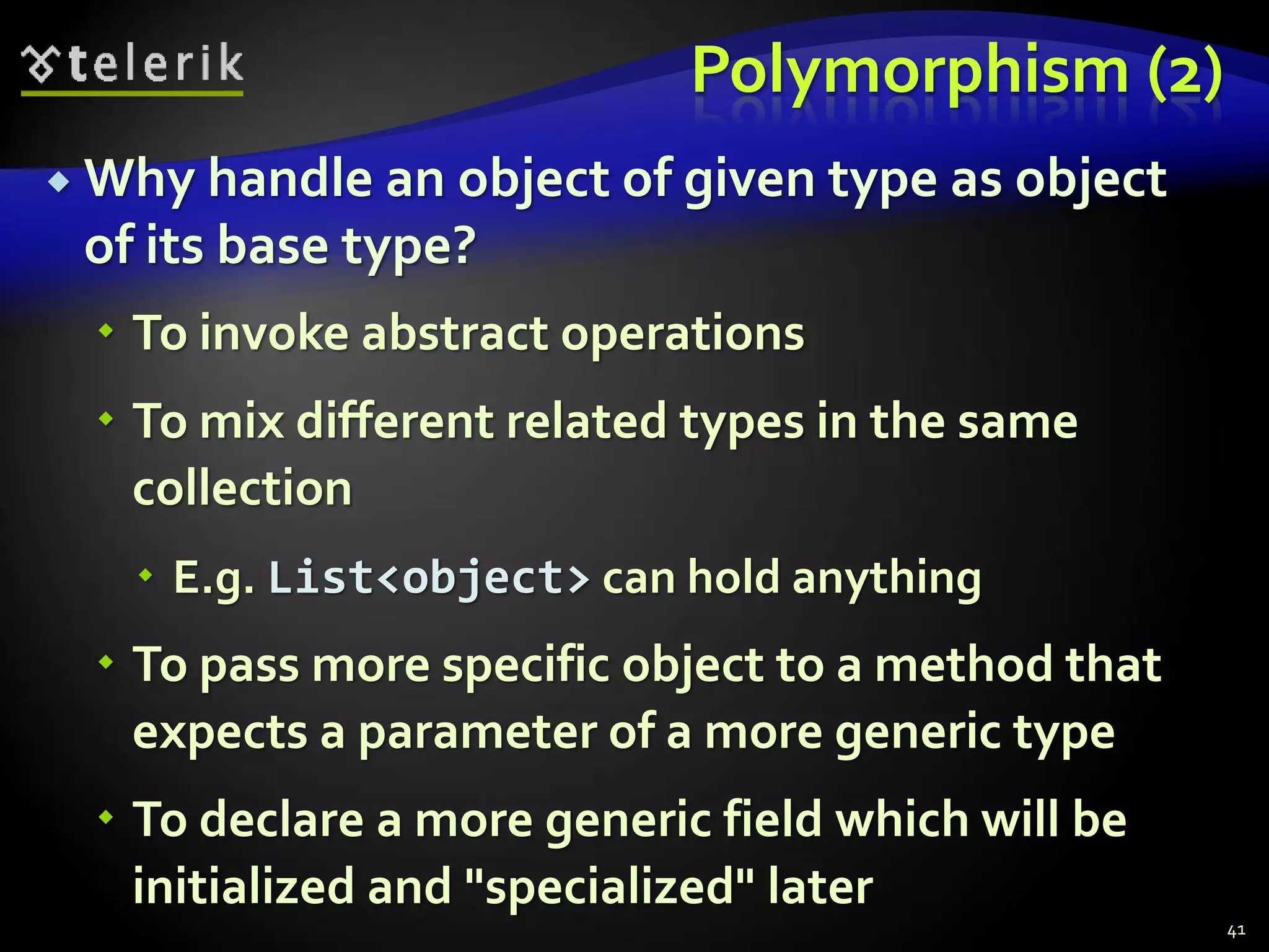 Polymorphism (2) 
 Why handle an object of given type as object 
of its base type? 
 To invoke abstract operations 
 To mix different related types in the same 
collection 
 E.g. List<object> can hold anything 
 To pass more specific object to a method that 
expects a parameter of a more generic type 
 To declare a more generic field which will be 
initialized and "specialized" later 
41 
 
