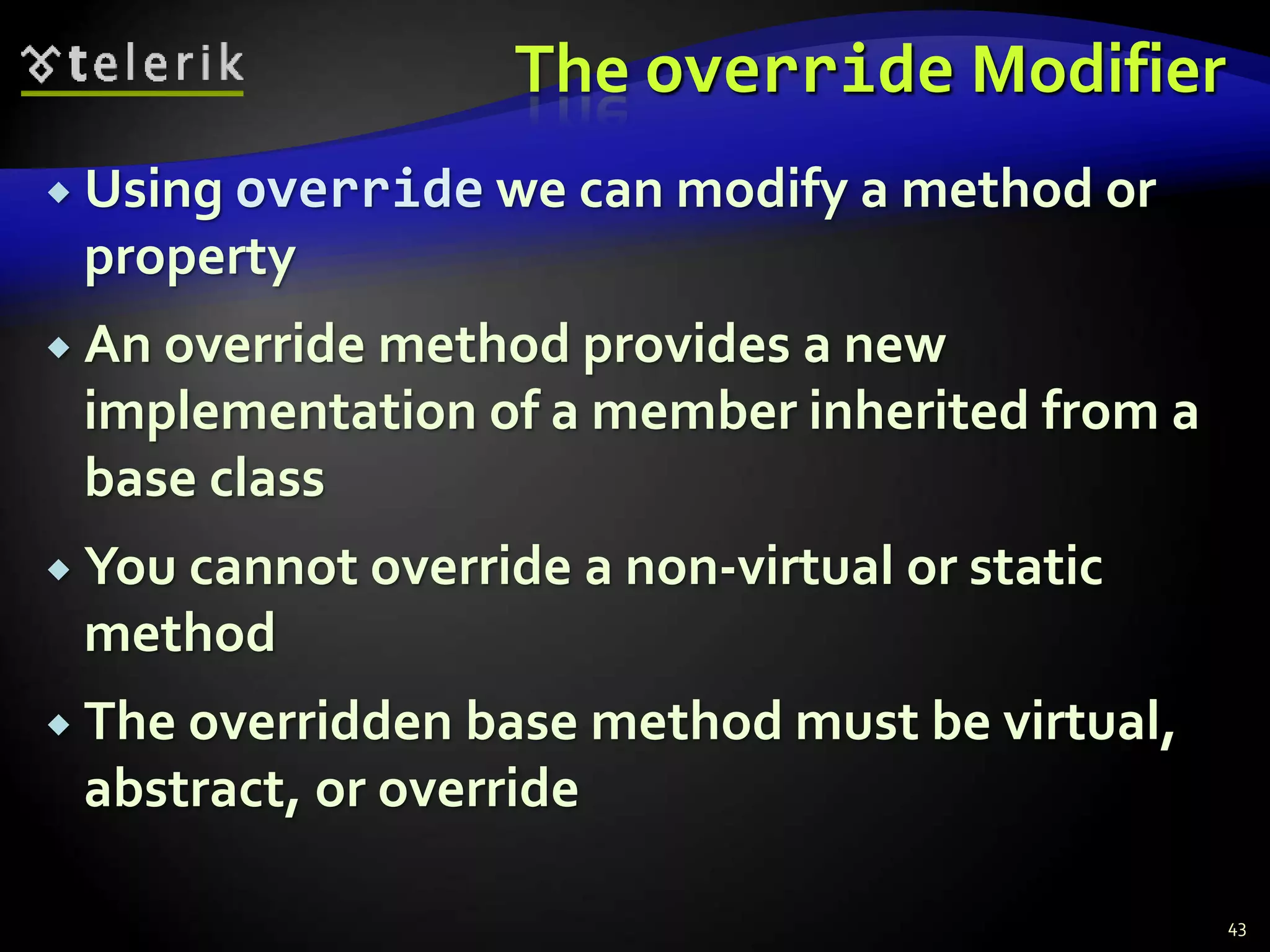 The override Modifier 
 Using override we can modify a method or 
property 
 An override method provides a new 
implementation of a member inherited from a 
base class 
 You cannot override a non-virtual or static 
method 
 The overridden base method must be virtual, 
abstract, or override 
43 
 