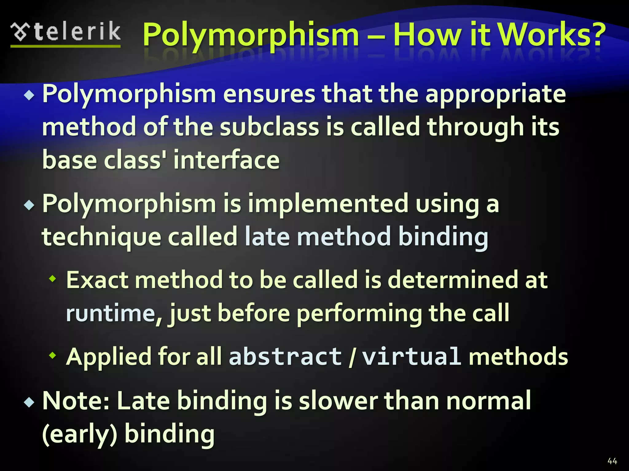 Polymorphism – How it Works? 
 Polymorphism ensures that the appropriate 
method of the subclass is called through its 
base class' interface 
 Polymorphism is implemented using a 
technique called late method binding 
 Exact method to be called is determined at 
runtime, just before performing the call 
 Applied for all abstract / virtual methods 
 Note: Late binding is slower than normal 
(early) binding 
44 
 