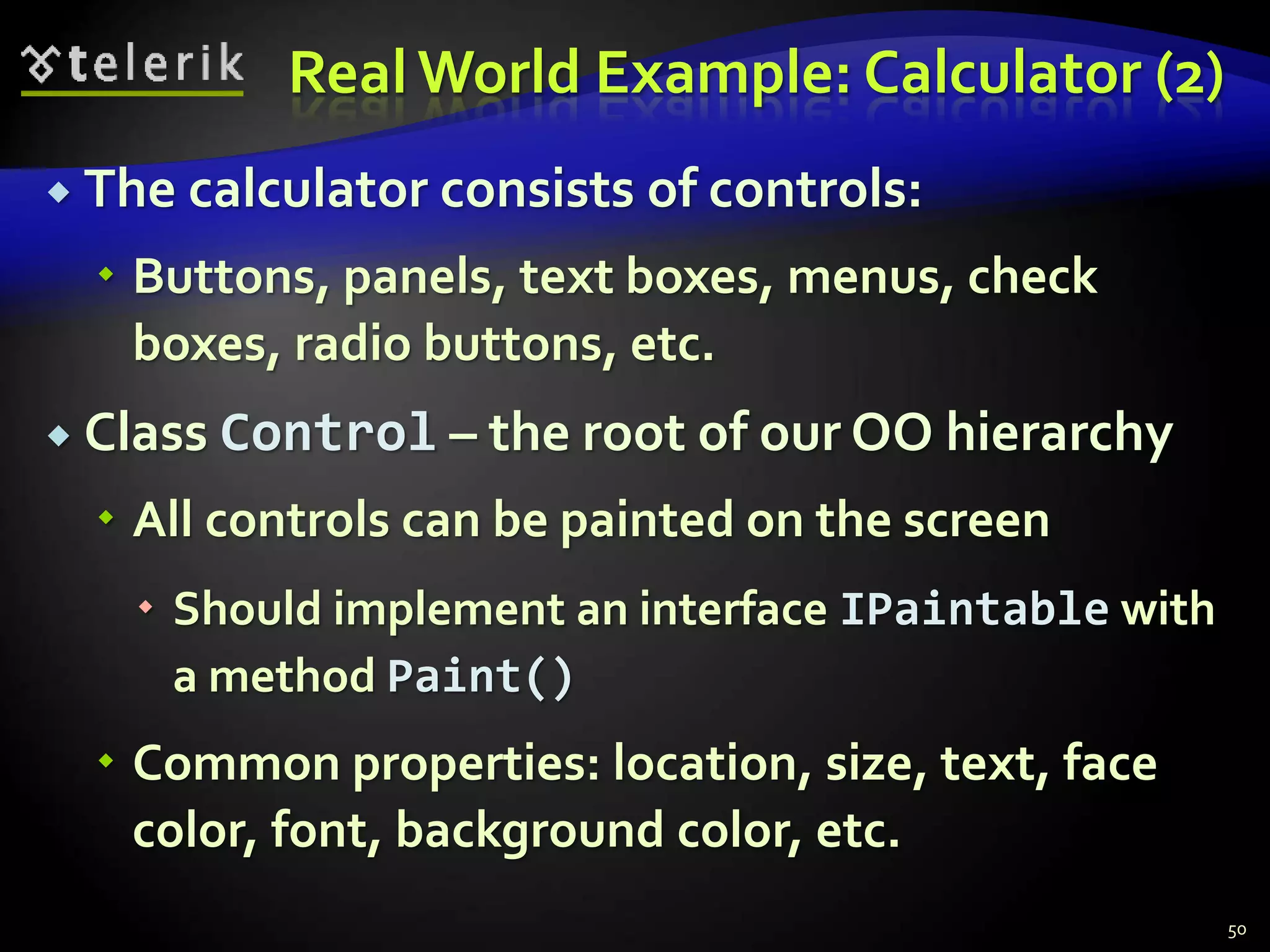 Real World Example: Calculator (2) 
 The calculator consists of controls: 
 Buttons, panels, text boxes, menus, check 
boxes, radio buttons, etc. 
 Class Control – the root of our OO hierarchy 
 All controls can be painted on the screen 
 Should implement an interface IPaintable with 
a method Paint() 
 Common properties: location, size, text, face 
color, font, background color, etc. 
50 
 