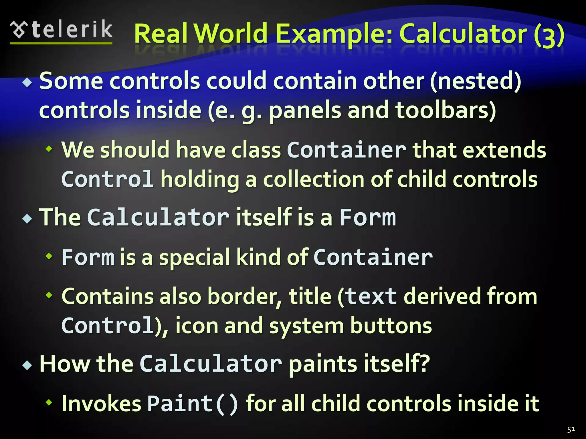 Real World Example: Calculator (3) 
 Some controls could contain other (nested) 
controls inside (e. g. panels and toolbars) 
 We should have class Container that extends 
Control holding a collection of child controls 
 The Calculator itself is a Form 
 Form is a special kind of Container 
 Contains also border, title (text derived from 
Control), icon and system buttons 
 How the Calculator paints itself? 
 Invokes Paint() for all child controls inside it 
51 
 