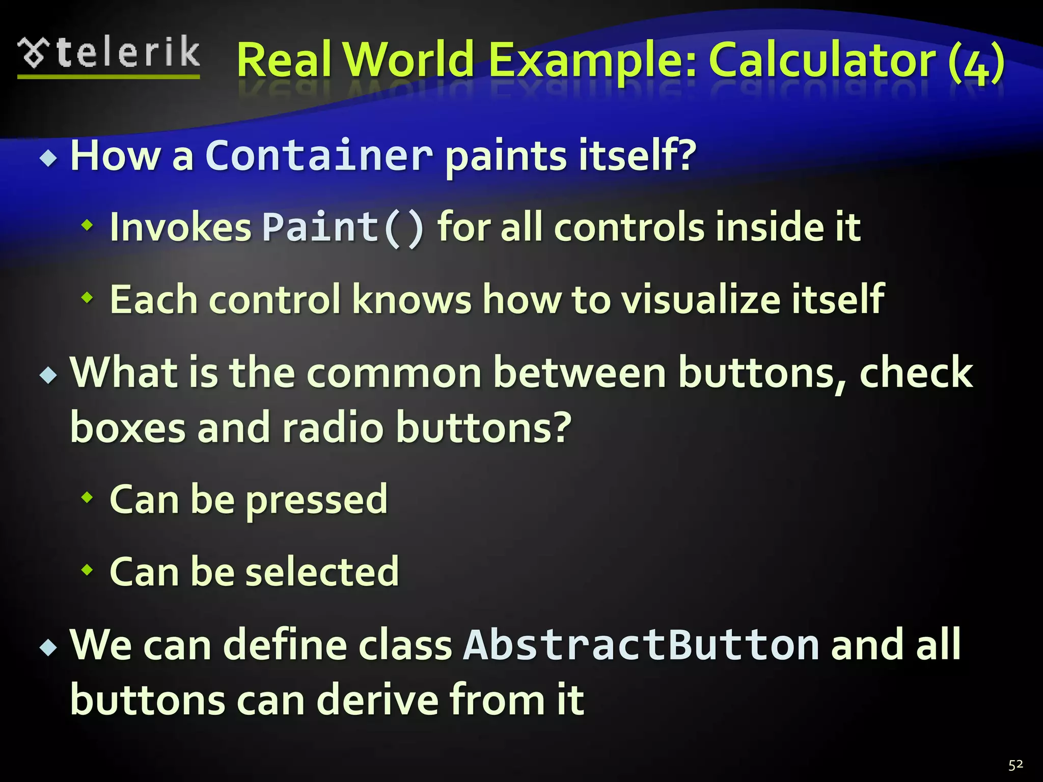 Real World Example: Calculator (4) 
 How a Container paints itself? 
 Invokes Paint() for all controls inside it 
 Each control knows how to visualize itself 
 What is the common between buttons, check 
boxes and radio buttons? 
 Can be pressed 
 Can be selected 
We can define class AbstractButton and all 
buttons can derive from it 
52 
 