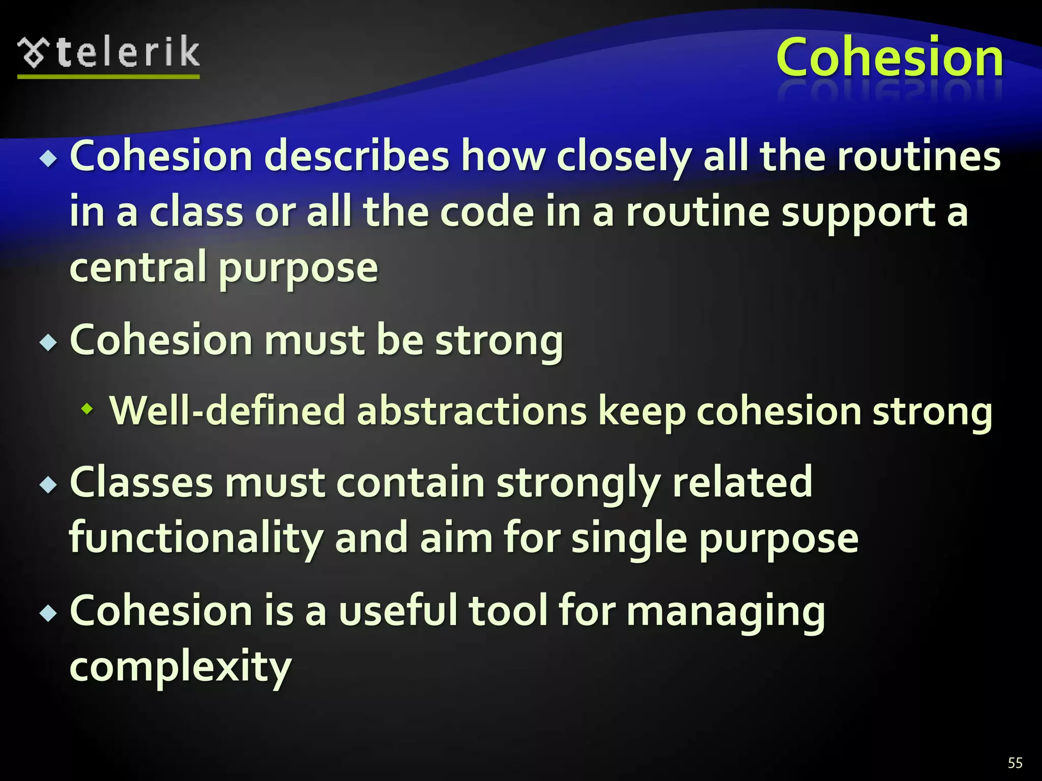 Cohesion 
 Cohesion describes how closely all the routines 
in a class or all the code in a routine support a 
central purpose 
 Cohesion must be strong 
 Well-defined abstractions keep cohesion strong 
 Classes must contain strongly related 
functionality and aim for single purpose 
 Cohesion is a useful tool for managing 
complexity 
55 
 