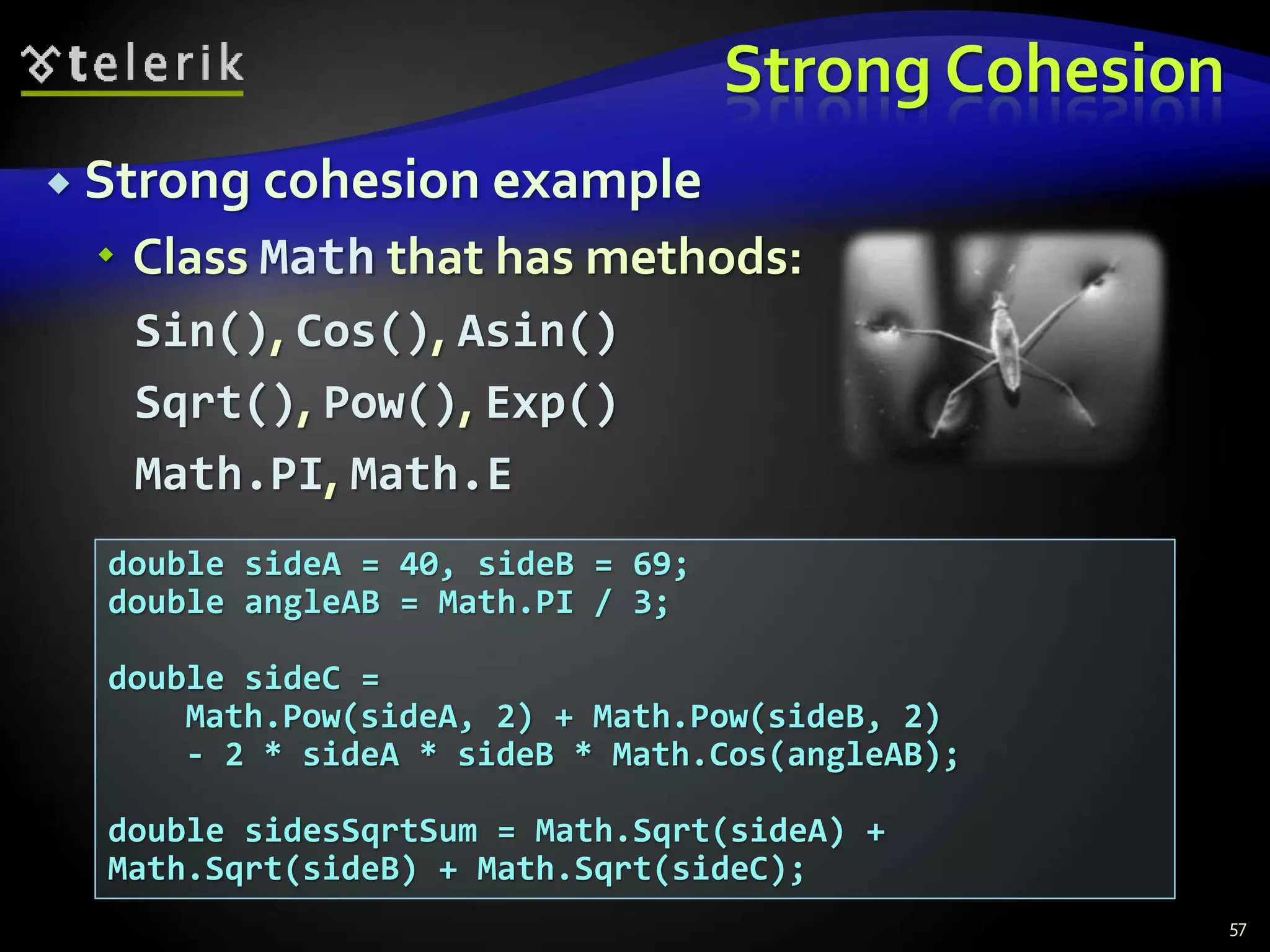 Strong Cohesion 
 Strong cohesion example 
 Class Math that has methods: 
Sin(), Cos(), Asin() 
Sqrt(), Pow(), Exp() 
Math.PI, Math.E 
57 
double sideA = 40, sideB = 69; 
double angleAB = Math.PI / 3; 
double sideC = 
Math.Pow(sideA, 2) + Math.Pow(sideB, 2) 
- 2 * sideA * sideB * Math.Cos(angleAB); 
double sidesSqrtSum = Math.Sqrt(sideA) + 
Math.Sqrt(sideB) + Math.Sqrt(sideC); 
 