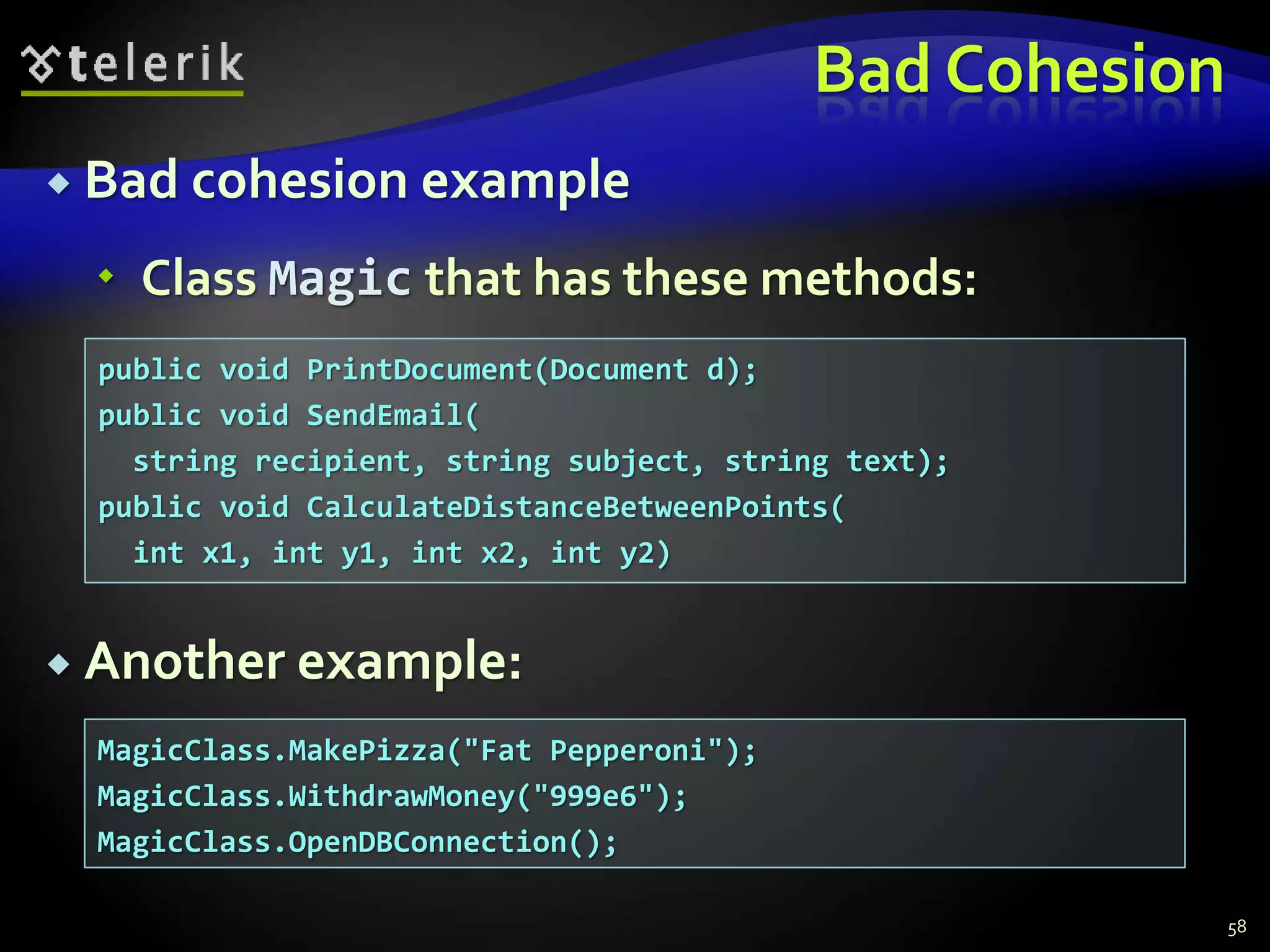 Bad Cohesion 
 Bad cohesion example 
 Class Magic that has these methods: 
 Another example: 
58 
public void PrintDocument(Document d); 
public void SendEmail( 
string recipient, string subject, string text); 
public void CalculateDistanceBetweenPoints( 
int x1, int y1, int x2, int y2) 
MagicClass.MakePizza("Fat Pepperoni"); 
MagicClass.WithdrawMoney("999e6"); 
MagicClass.OpenDBConnection(); 
 