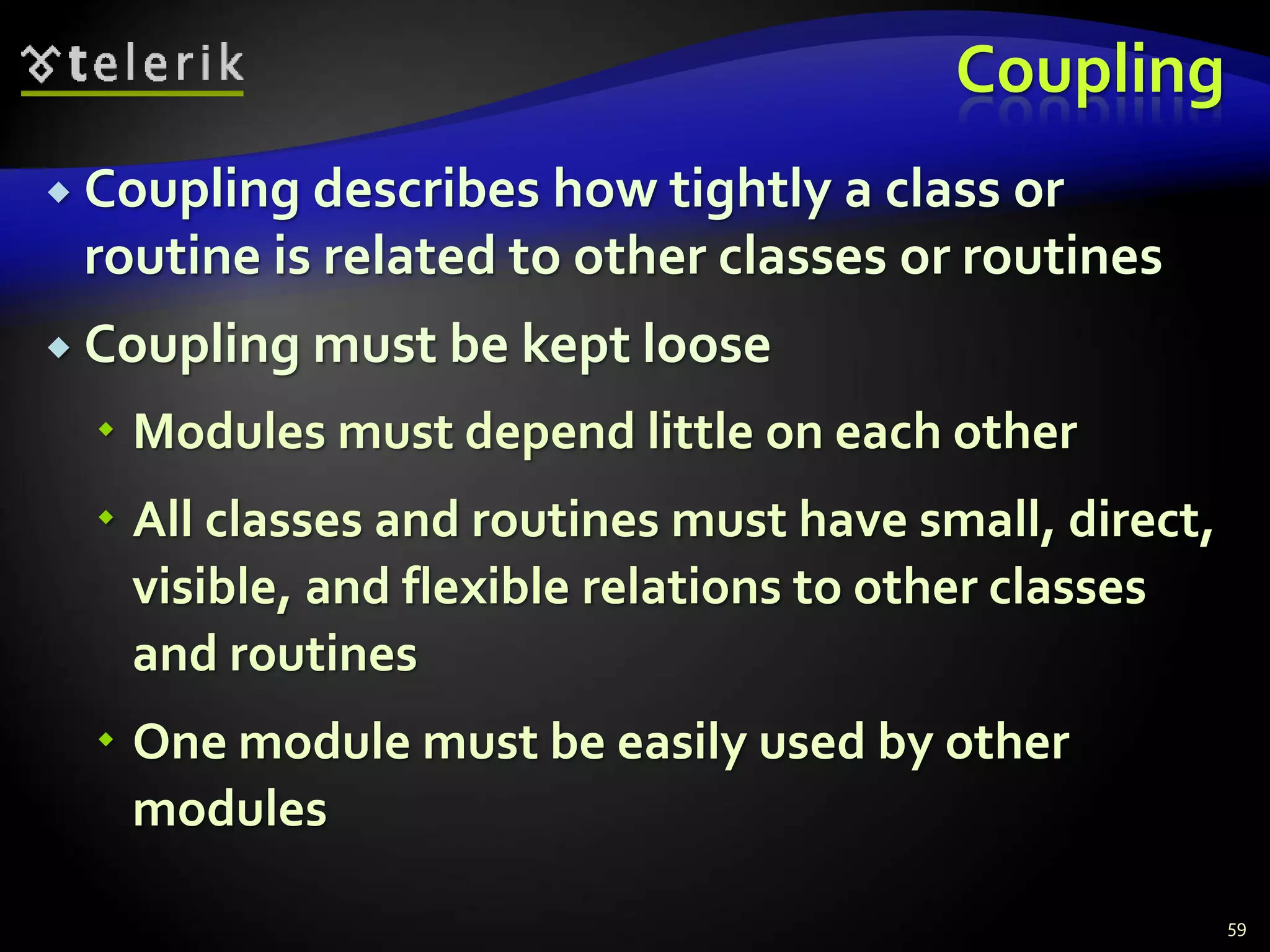 Coupling 
 Coupling describes how tightly a class or 
routine is related to other classes or routines 
 Coupling must be kept loose 
 Modules must depend little on each other 
 All classes and routines must have small, direct, 
visible, and flexible relations to other classes 
and routines 
 One module must be easily used by other 
modules 
59 
 